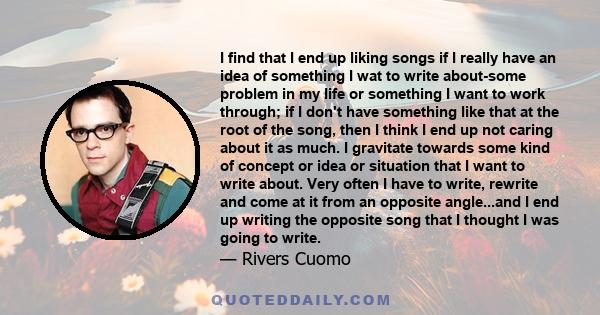 I find that I end up liking songs if I really have an idea of something I wat to write about-some problem in my life or something I want to work through; if I don't have something like that at the root of the song, then