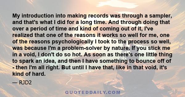 My introduction into making records was through a sampler, and that's what I did for a long time. And through doing that over a period of time and kind of coming out of it, I've realized that one of the reasons it works