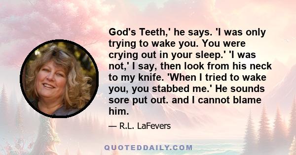 God's Teeth,' he says. 'I was only trying to wake you. You were crying out in your sleep.' 'I was not,' I say, then look from his neck to my knife. 'When I tried to wake you, you stabbed me.' He sounds sore put out. and