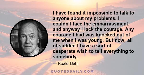 I have found it impossible to talk to anyone about my problems. I couldn't face the embarrassment, and anyway I lack the courage. Any courage I had was knocked out of me when I was young. But now, all of sudden I have a