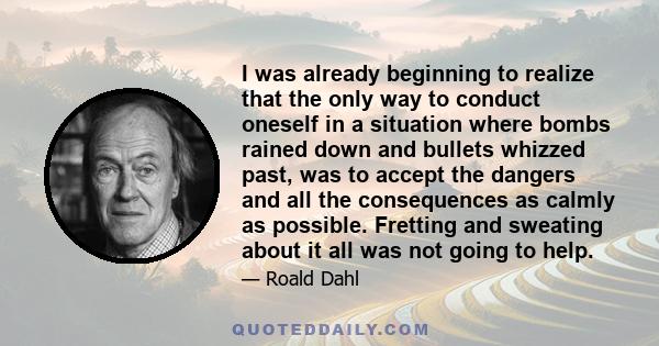 I was already beginning to realize that the only way to conduct oneself in a situation where bombs rained down and bullets whizzed past, was to accept the dangers and all the consequences as calmly as possible. Fretting