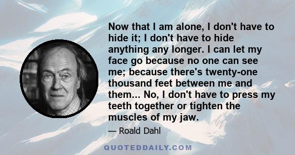 Now that I am alone, I don't have to hide it; I don't have to hide anything any longer. I can let my face go because no one can see me; because there's twenty-one thousand feet between me and them... No, I don't have to