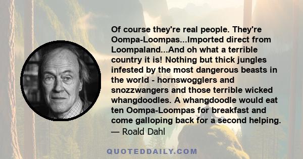 Of course they're real people. They're Oompa-Loompas...Imported direct from Loompaland...And oh what a terrible country it is! Nothing but thick jungles infested by the most dangerous beasts in the world - hornswogglers