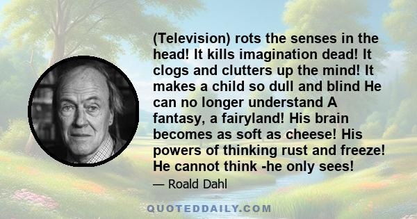(Television) rots the senses in the head! It kills imagination dead! It clogs and clutters up the mind! It makes a child so dull and blind He can no longer understand A fantasy, a fairyland! His brain becomes as soft as