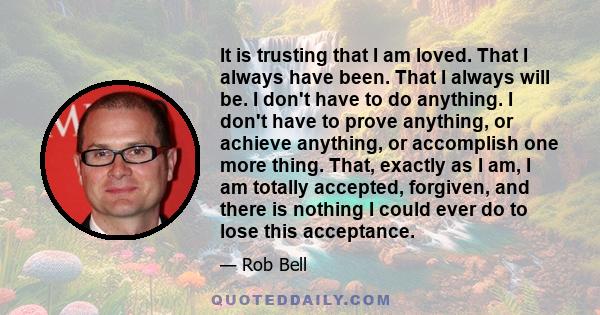 It is trusting that I am loved. That I always have been. That I always will be. I don't have to do anything. I don't have to prove anything, or achieve anything, or accomplish one more thing. That, exactly as I am, I am