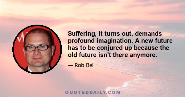 Suffering, it turns out, demands profound imagination. A new future has to be conjured up because the old future isn't there anymore.