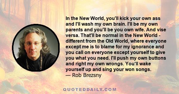 In the New World, you'll kick your own ass and I'll wash my own brain. I'll be my own parents and you'll be you own wife. And vise versa. That'll be normal in the New World - different from the Old World, where everyone