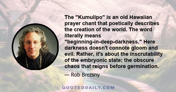 The Kumulipo is an old Hawaiian prayer chant that poetically describes the creation of the world. The word literally means beginning-in-deep-darkness. Here darkness doesn't connote gloom and evil. Rather, it's about the
