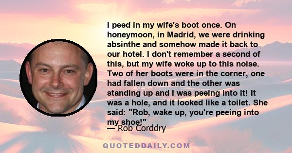 I peed in my wife's boot once. On honeymoon, in Madrid, we were drinking absinthe and somehow made it back to our hotel. I don't remember a second of this, but my wife woke up to this noise. Two of her boots were in the