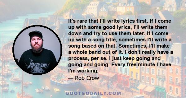 It's rare that I'll write lyrics first. If I come up with some good lyrics, I'll write them down and try to use them later. If I come up with a song title, sometimes I'll write a song based on that. Sometimes, I'll make