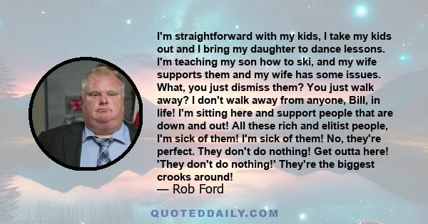 I'm straightforward with my kids, I take my kids out and I bring my daughter to dance lessons. I'm teaching my son how to ski, and my wife supports them and my wife has some issues. What, you just dismiss them? You just