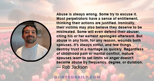 Abuse is always wrong. Some try to excuse it. Most perpetrators have a sense of entitlement, thinking their actions are justified. Ironically, their victims may also believe they deserve to be mistreated. Some will even