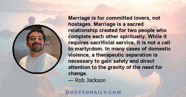 Marriage is for committed lovers, not hostages. Marriage is a sacred relationship created for two people who complete each other spiritually. While it requires sacrificial service, it is not a call to martyrdom. In many