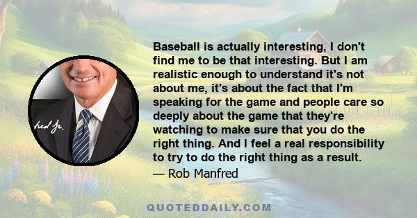 Baseball is actually interesting, I don't find me to be that interesting. But I am realistic enough to understand it's not about me, it's about the fact that I'm speaking for the game and people care so deeply about the