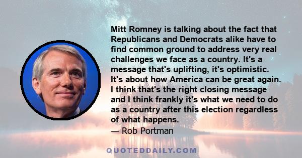 Mitt Romney is talking about the fact that Republicans and Democrats alike have to find common ground to address very real challenges we face as a country. It's a message that's uplifting, it's optimistic. It's about