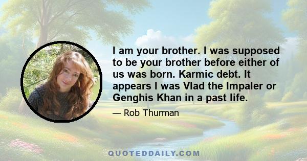 I am your brother. I was supposed to be your brother before either of us was born. Karmic debt. It appears I was Vlad the Impaler or Genghis Khan in a past life.