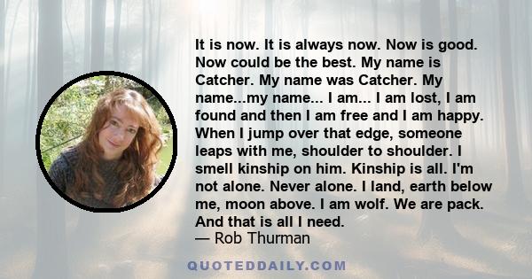 It is now. It is always now. Now is good. Now could be the best. My name is Catcher. My name was Catcher. My name...my name... I am... I am lost, I am found and then I am free and I am happy. When I jump over that edge,