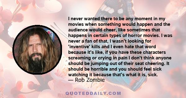 I never wanted there to be any moment in my movies when something would happen and the audience would cheer, like sometimes that happens in certain types of horror movies. I was never a fan of that, I wasn't looking for