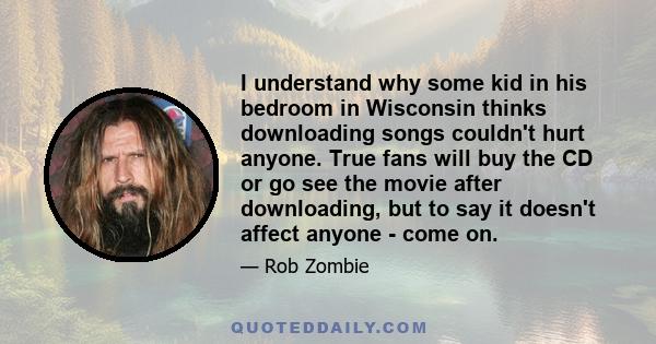 I understand why some kid in his bedroom in Wisconsin thinks downloading songs couldn't hurt anyone. True fans will buy the CD or go see the movie after downloading, but to say it doesn't affect anyone - come on.