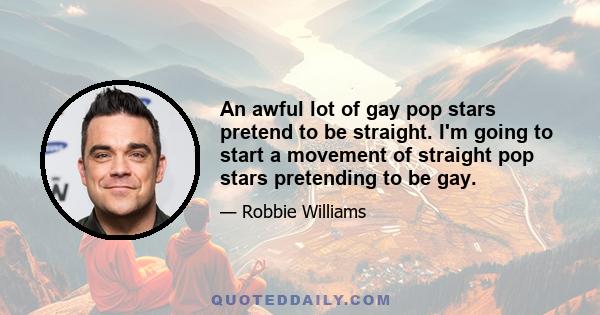 An awful lot of gay pop stars pretend to be straight. I'm going to start a movement of straight pop stars pretending to be gay.