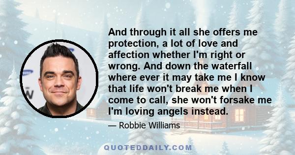 And through it all she offers me protection, a lot of love and affection whether I'm right or wrong. And down the waterfall where ever it may take me I know that life won't break me when I come to call, she won't