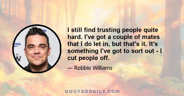 I still find trusting people quite hard. I've got a couple of mates that I do let in, but that's it. It's something I've got to sort out - I cut people off.