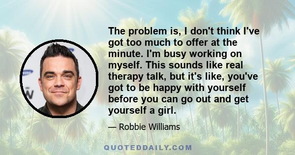 The problem is, I don't think I've got too much to offer at the minute. I'm busy working on myself. This sounds like real therapy talk, but it's like, you've got to be happy with yourself before you can go out and get