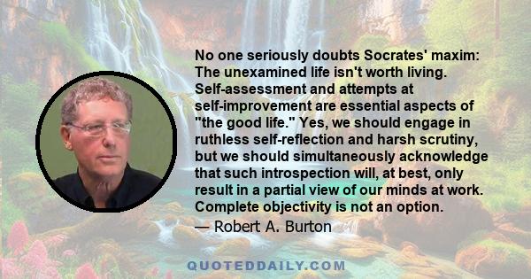No one seriously doubts Socrates' maxim: The unexamined life isn't worth living. Self-assessment and attempts at self-improvement are essential aspects of the good life. Yes, we should engage in ruthless self-reflection