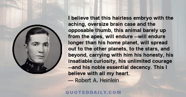 I believe that this hairless embryo with the aching, oversize brain case and the opposable thumb, this animal barely up from the apes, will endure --will endure longer than his home planet, will spread out to the other