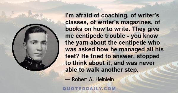 I'm afraid of coaching, of writer's classes, of writer's magazines, of books on how to write. They give me centipede trouble - you know the yarn about the centipede who was asked how he managed all his feet? He tried to