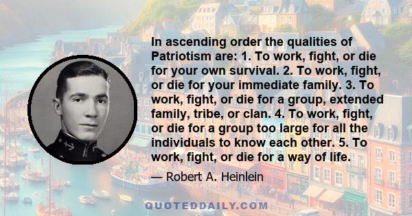 In ascending order the qualities of Patriotism are: 1. To work, fight, or die for your own survival. 2. To work, fight, or die for your immediate family. 3. To work, fight, or die for a group, extended family, tribe, or