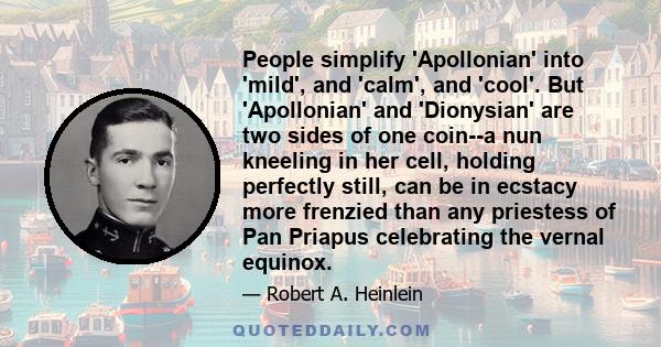 People simplify 'Apollonian' into 'mild', and 'calm', and 'cool'. But 'Apollonian' and 'Dionysian' are two sides of one coin--a nun kneeling in her cell, holding perfectly still, can be in ecstacy more frenzied than any
