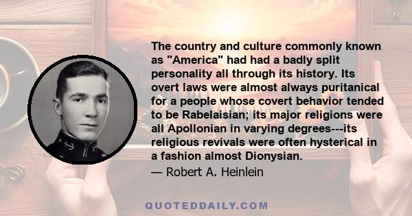 The country and culture commonly known as America had had a badly split personality all through its history. Its overt laws were almost always puritanical for a people whose covert behavior tended to be Rabelaisian; its