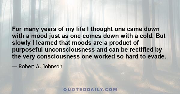 For many years of my life I thought one came down with a mood just as one comes down with a cold. But slowly I learned that moods are a product of purposeful unconsciousness and can be rectified by the very
