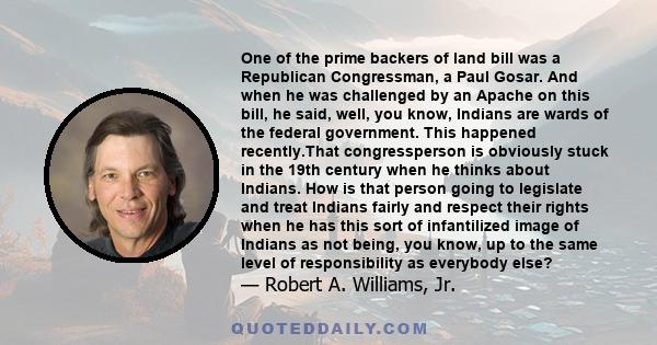 One of the prime backers of land bill was a Republican Congressman, a Paul Gosar. And when he was challenged by an Apache on this bill, he said, well, you know, Indians are wards of the federal government. This happened