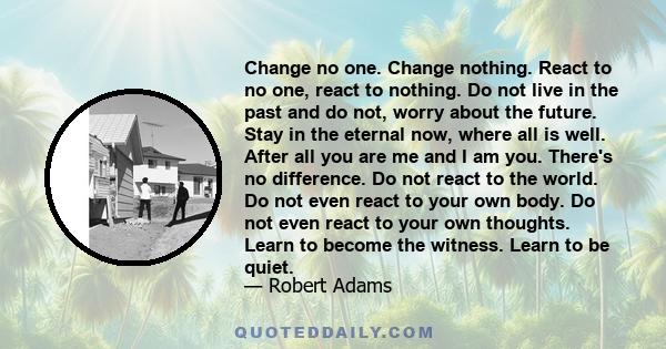 Change no one. Change nothing. React to no one, react to nothing. Do not live in the past and do not, worry about the future. Stay in the eternal now, where all is well. After all you are me and I am you. There's no