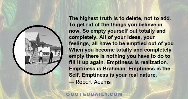 The highest truth is to delete, not to add. To get rid of the things you believe in now. So empty yourself out totally and completely. All of your ideas, your feelings, all have to be emptied out of you. When you become