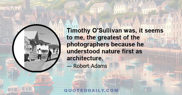 Timothy O'Sullivan was, it seems to me, the greatest of the photographers because he understood nature first as architecture.