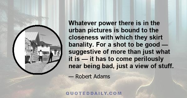 Whatever power there is in the urban pictures is bound to the closeness with which they skirt banality. For a shot to be good — suggestive of more than just what it is — it has to come perilously near being bad, just a