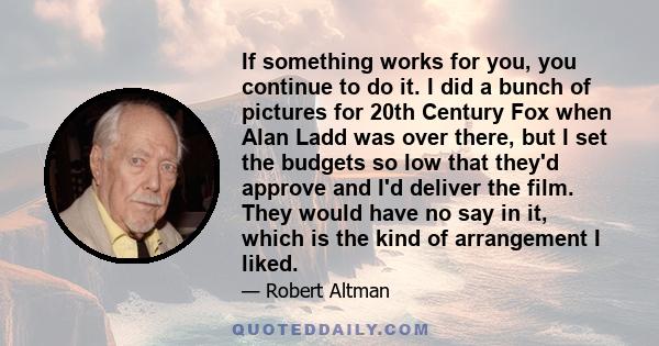 If something works for you, you continue to do it. I did a bunch of pictures for 20th Century Fox when Alan Ladd was over there, but I set the budgets so low that they'd approve and I'd deliver the film. They would have