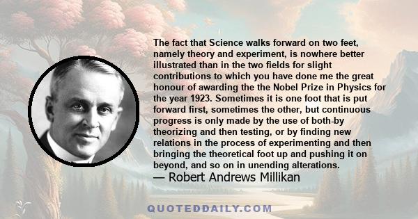 The fact that Science walks forward on two feet, namely theory and experiment, is nowhere better illustrated than in the two fields for slight contributions to which you have done me the great honour of awarding the the