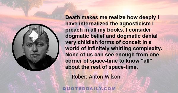 Death makes me realize how deeply I have internalized the agnosticism I preach in all my books. I consider dogmatic belief and dogmatic denial very childish forms of conceit in a world of infinitely whirling complexity.
