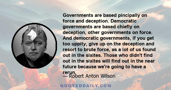 Governments are based pincipally on force and deception. Democratic governments are based chiefly on deception, other governments on force. And democratic governments, if you get too uppity, give up on the deception and