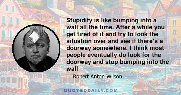 Stupidity is like bumping into a wall all the time. After a while you get tired of it and try to look the situation over and see if there’s a doorway somewhere. I think most people eventually do look for the doorway and
