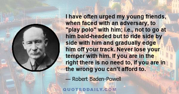 I have often urged my young friends, when faced with an adversary, to play polo with him; i.e., not to go at him bald-headed but to ride side by side with him and gradually edge him off your track. Never lose your