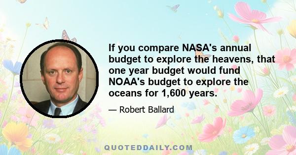 If you compare NASA's annual budget to explore the heavens, that one year budget would fund NOAA's budget to explore the oceans for 1,600 years.