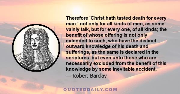 Therefore 'Christ hath tasted death for every man:' not only for all kinds of men, as some vainly talk, but for every one, of all kinds; the benefit of whose offering is not only extended to such, who have the distinct