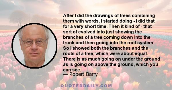 After I did the drawings of trees combining them with words, I started doing - I did that for a very short time. Then it kind of - that sort of evolved into just showing the branches of a tree coming down into the trunk
