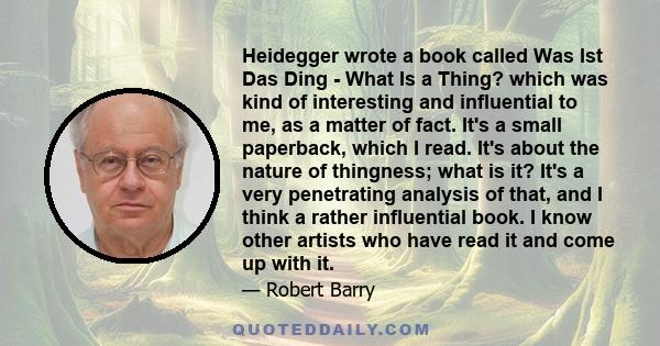 Heidegger wrote a book called Was Ist Das Ding - What Is a Thing? which was kind of interesting and influential to me, as a matter of fact. It's a small paperback, which I read. It's about the nature of thingness; what