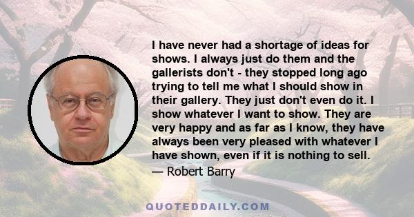 I have never had a shortage of ideas for shows. I always just do them and the gallerists don't - they stopped long ago trying to tell me what I should show in their gallery. They just don't even do it. I show whatever I